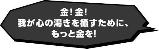 金！金！我が心の渇きを癒すために、もっと金を！