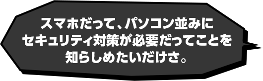 スマホだって、パソコン並みにセキュリティ対策が必要だってことを知らしめたいだけさ。